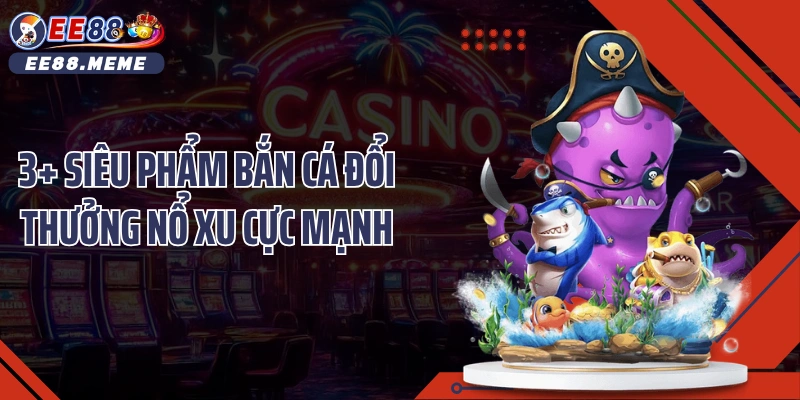 3+ siêu phẩm bắn cá đổi thưởng nổ xu cực mạnh